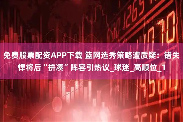 免费股票配资APP下载 篮网选秀策略遭质疑：错失悍将后“拼凑”阵容引热议_球迷_高顺位_1