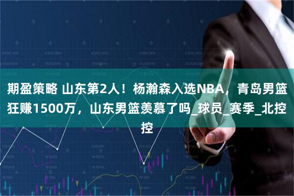 期盈策略 山东第2人！杨瀚森入选NBA，青岛男篮狂赚1500万，山东男篮羡慕了吗_球员_赛季_北控