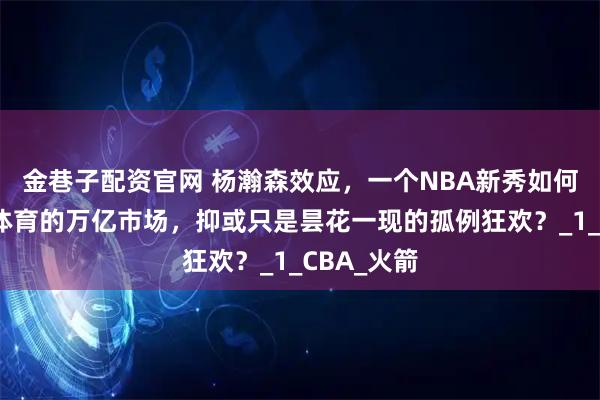 金巷子配资官网 杨瀚森效应，一个NBA新秀如何引爆中国体育的万亿市场，抑或只是昙花一现的孤例狂欢？_1_CBA_火箭
