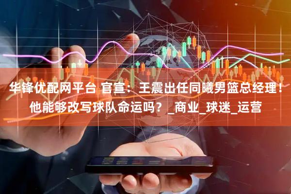华锋优配网平台 官宣：王震出任同曦男篮总经理！他能够改写球队命运吗？_商业_球迷_运营