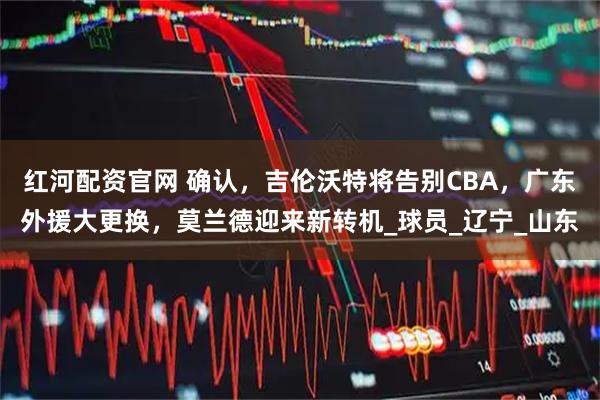 红河配资官网 确认，吉伦沃特将告别CBA，广东外援大更换，莫兰德迎来新转机_球员_辽宁_山东