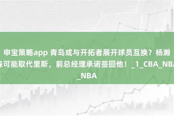 申宝策略app 青岛或与开拓者展开球员互换？杨瀚森可能取代里斯，前总经理承诺签回他！_1_CBA_NBA