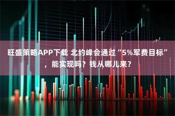 旺盛策略APP下载 北约峰会通过“5%军费目标”，能实现吗？钱从哪儿来？