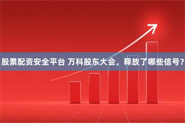 股票配资安全平台 万科股东大会，释放了哪些信号？
