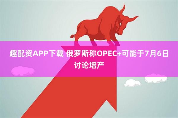 趣配资APP下载 俄罗斯称OPEC+可能于7月6日讨论增产