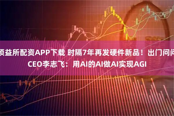 顶益所配资APP下载 时隔7年再发硬件新品！出门问问CEO李志飞：用AI的AI做AI实现AGI