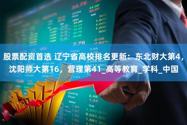 股票配资首选 辽宁省高校排名更新：东北财大第4，沈阳师大第16，营理第41_高等教育_学科_中国