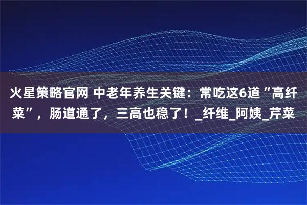 火星策略官网 中老年养生关键：常吃这6道“高纤菜”，肠道通了，三高也稳了！_纤维_阿姨_芹菜