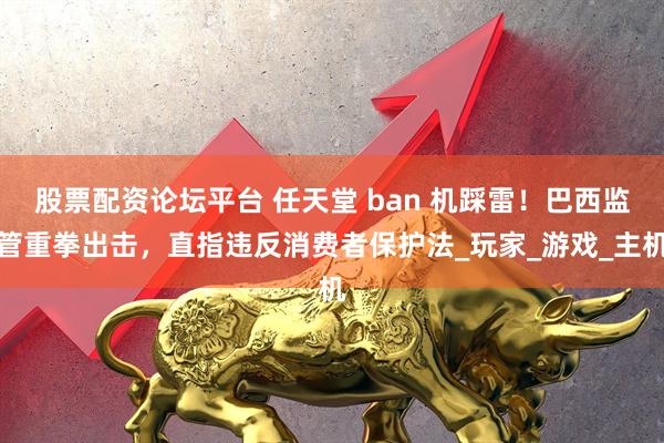 股票配资论坛平台 任天堂 ban 机踩雷！巴西监管重拳出击，直指违反消费者保护法_玩家_游戏_主机