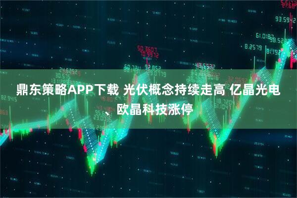 鼎东策略APP下载 光伏概念持续走高 亿晶光电、欧晶科技涨停
