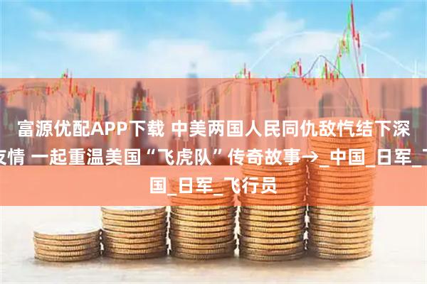 富源优配APP下载 中美两国人民同仇敌忾结下深厚战友情 一起重温美国“飞虎队”传奇故事→_中国_日军_飞行员