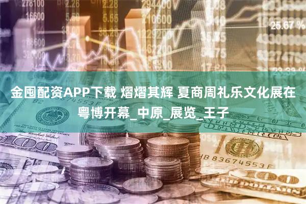 金囤配资APP下载 熠熠其辉 夏商周礼乐文化展在粤博开幕_中原_展览_王子