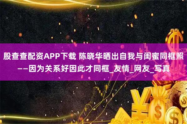 股查查配资APP下载 陈晓华晒出自我与闺蜜同框照——因为关系好因此才同框_友情_网友_写真