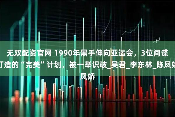 无双配资官网 1990年黑手伸向亚运会，3位间谍打造的“完美”计划，被一举识破_吴君_李东林_陈凤娇