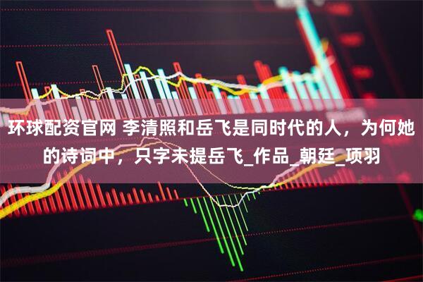 环球配资官网 李清照和岳飞是同时代的人,为何她的诗词中,只字未提岳飞_作品_朝廷_项羽