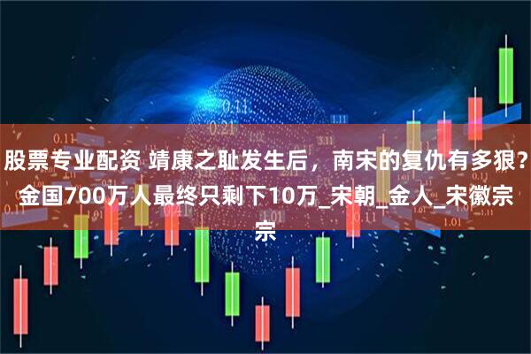 股票专业配资 靖康之耻发生后，南宋的复仇有多狠？金国700万人最终只剩下10万_宋朝_金人_宋徽宗