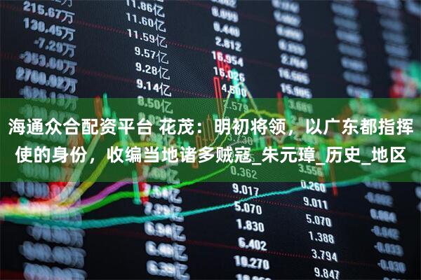 海通众合配资平台 花茂：明初将领，以广东都指挥使的身份，收编当地诸多贼寇_朱元璋_历史_地区
