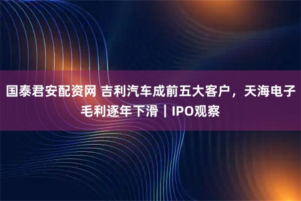 国泰君安配资网 吉利汽车成前五大客户，天海电子毛利逐年下滑｜IPO观察