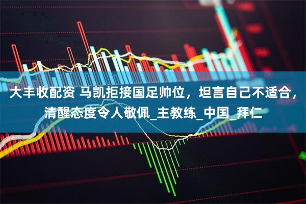 大丰收配资 马凯拒接国足帅位，坦言自己不适合，清醒态度令人敬佩_主教练_中国_拜仁