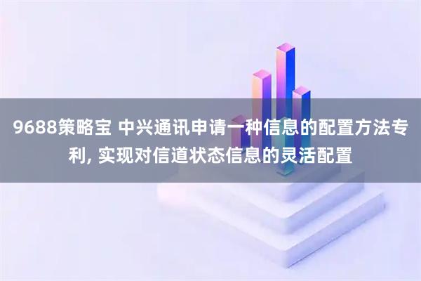 9688策略宝 中兴通讯申请一种信息的配置方法专利, 实现对信道状态信息的灵活配置