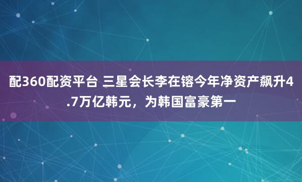 配360配资平台 三星会长李在镕今年净资产飙升4.7万亿韩元，为韩国富豪第一