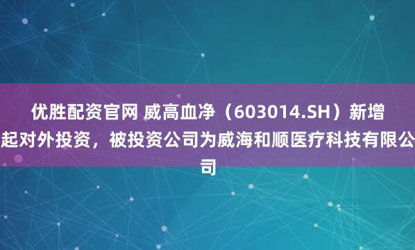 优胜配资官网 威高血净（603014.SH）新增一起对外投资，被投资公司为威海和顺医疗科技有限公司