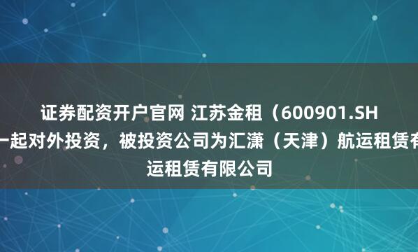 证券配资开户官网 江苏金租（600901.SH）新增一起对外投资，被投资公司为汇潇（天津）航运租赁有限公司