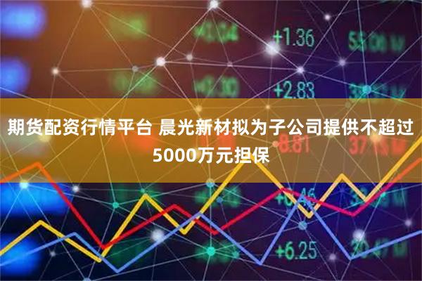 期货配资行情平台 晨光新材拟为子公司提供不超过5000万元担保