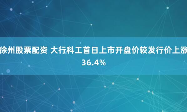 徐州股票配资 大行科工首日上市开盘价较发行价上涨36.4%