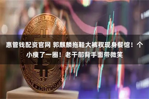 惠管钱配资官网 郭麒麟拖鞋大裤衩现身餐馆！个小瘦了一圈！老干部背手面带微笑