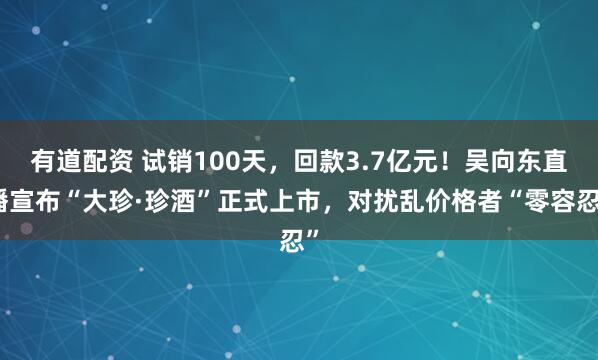 有道配资 试销100天，回款3.7亿元！吴向东直播宣布“大珍·珍酒”正式上市，对扰乱价格者“零容忍”