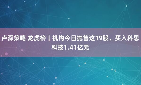 卢深策略 龙虎榜丨机构今日抛售这19股，买入科思科技1.41亿元