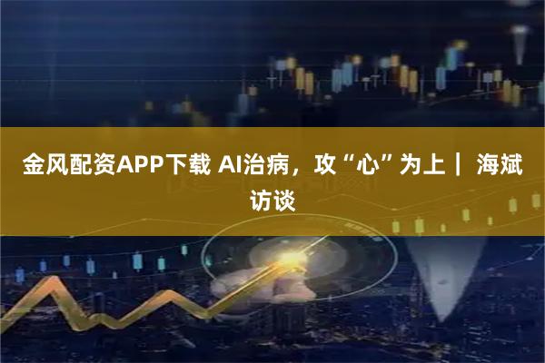 金风配资APP下载 AI治病，攻“心”为上｜ 海斌访谈