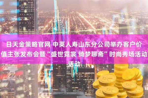日天金策略官网 中英人寿山东分公司举办客户价值主张发布会暨“盛世霓裳 绮梦聊斋”时尚秀场活动