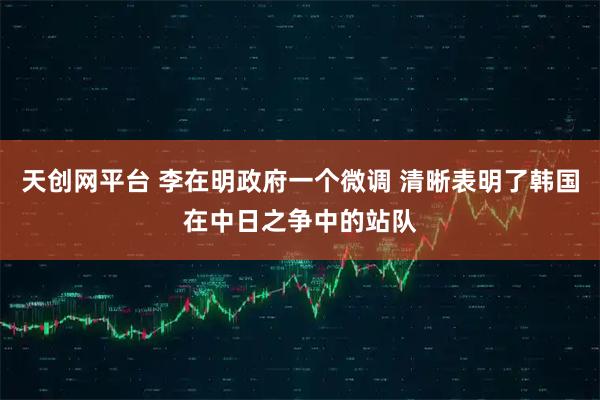 天创网平台 李在明政府一个微调 清晰表明了韩国在中日之争中的站队