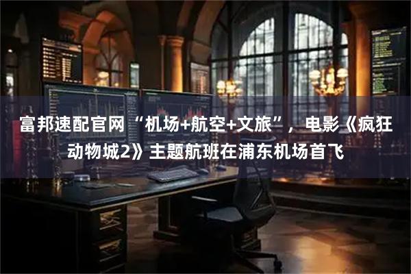 富邦速配官网 “机场+航空+文旅”，电影《疯狂动物城2》主题航班在浦东机场首飞