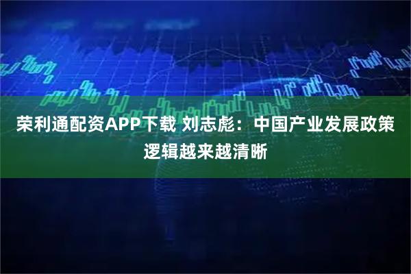 荣利通配资APP下载 刘志彪：中国产业发展政策逻辑越来越清晰