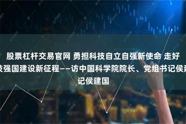 股票杠杆交易官网 勇担科技自立自强新使命 走好科技强国建设新征程——访中国科学院院长、党组书记侯建国