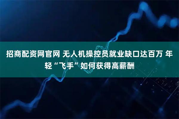 招商配资网官网 无人机操控员就业缺口达百万 年轻“飞手”如何获得高薪酬