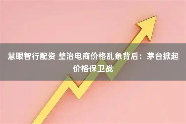 慧眼智行配资 整治电商价格乱象背后：茅台掀起价格保卫战
