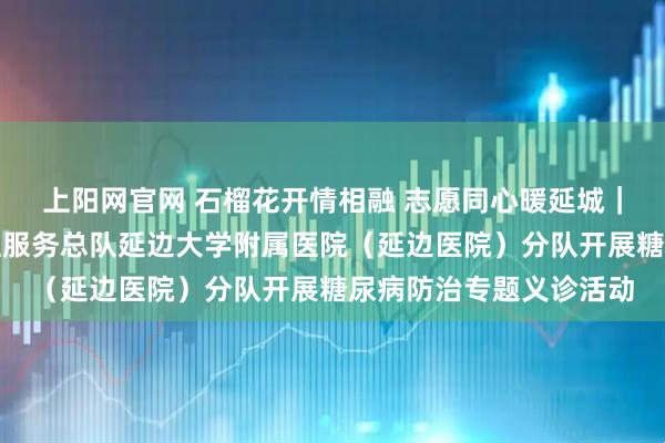 上阳网官网 石榴花开情相融 志愿同心暖延城｜中国南丁格尔志愿护理服务总队延边大学附属医院（延边医院）分队开展糖尿病防治专题义诊活动