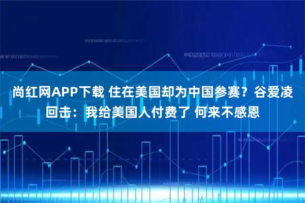 尚红网APP下载 住在美国却为中国参赛？谷爱凌回击：我给美国人付费了 何来不感恩