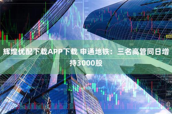 辉煌优配下载APP下载 申通地铁：三名高管同日增持3000股