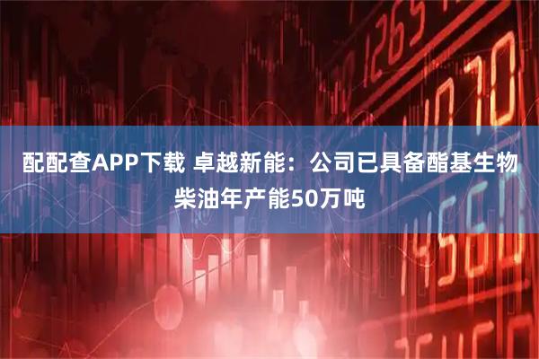 配配查APP下载 卓越新能：公司已具备酯基生物柴油年产能50万吨