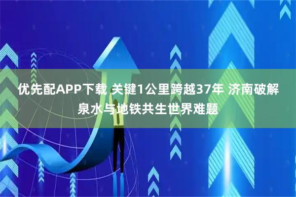 优先配APP下载 关键1公里跨越37年 济南破解泉水与地铁共生世界难题