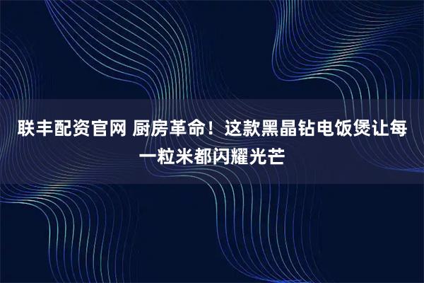 联丰配资官网 厨房革命！这款黑晶钻电饭煲让每一粒米都闪耀光芒