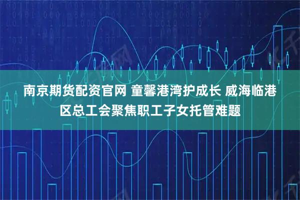 南京期货配资官网 童馨港湾护成长 威海临港区总工会聚焦职工子女托管难题