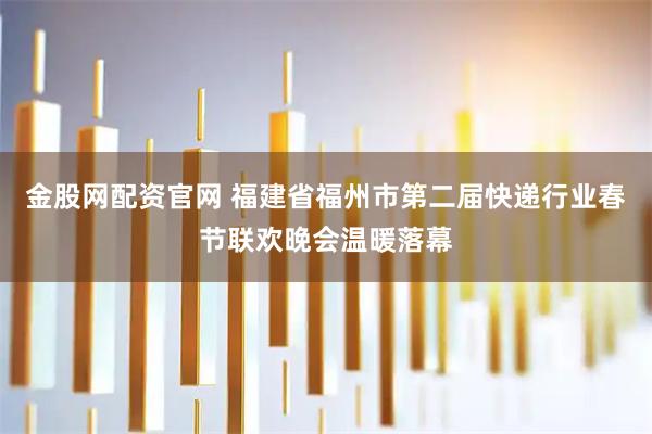 金股网配资官网 福建省福州市第二届快递行业春节联欢晚会温暖落幕