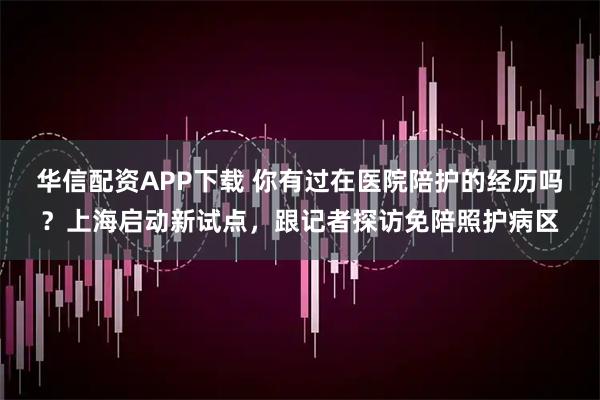 华信配资APP下载 你有过在医院陪护的经历吗？上海启动新试点，跟记者探访免陪照护病区