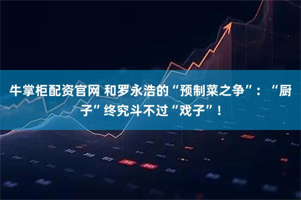 牛掌柜配资官网 和罗永浩的“预制菜之争”：“厨子”终究斗不过“戏子”！